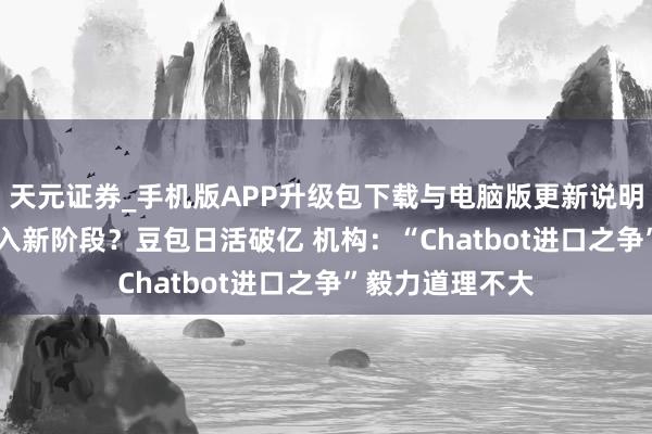 天元证券_手机版APP升级包下载与电脑版更新说明 国产AI大战迈入新阶段？豆包日活破亿 机构：“Chatbot进口之争”毅力道理不大