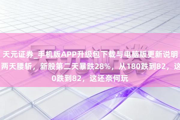 天元证券_手机版APP升级包下载与电脑版更新说明 太惨了！两天腰斩，新股第二天暴跌28%，从180跌到82，这还奈何玩