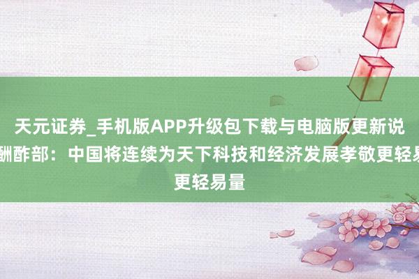 天元证券_手机版APP升级包下载与电脑版更新说明 酬酢部：中国将连续为天下科技和经济发展孝敬更轻易量