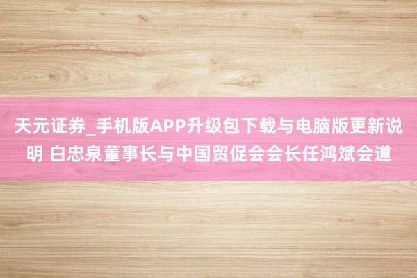 天元证券_手机版APP升级包下载与电脑版更新说明 白忠泉董事长与中国贸促会会长任鸿斌会道
