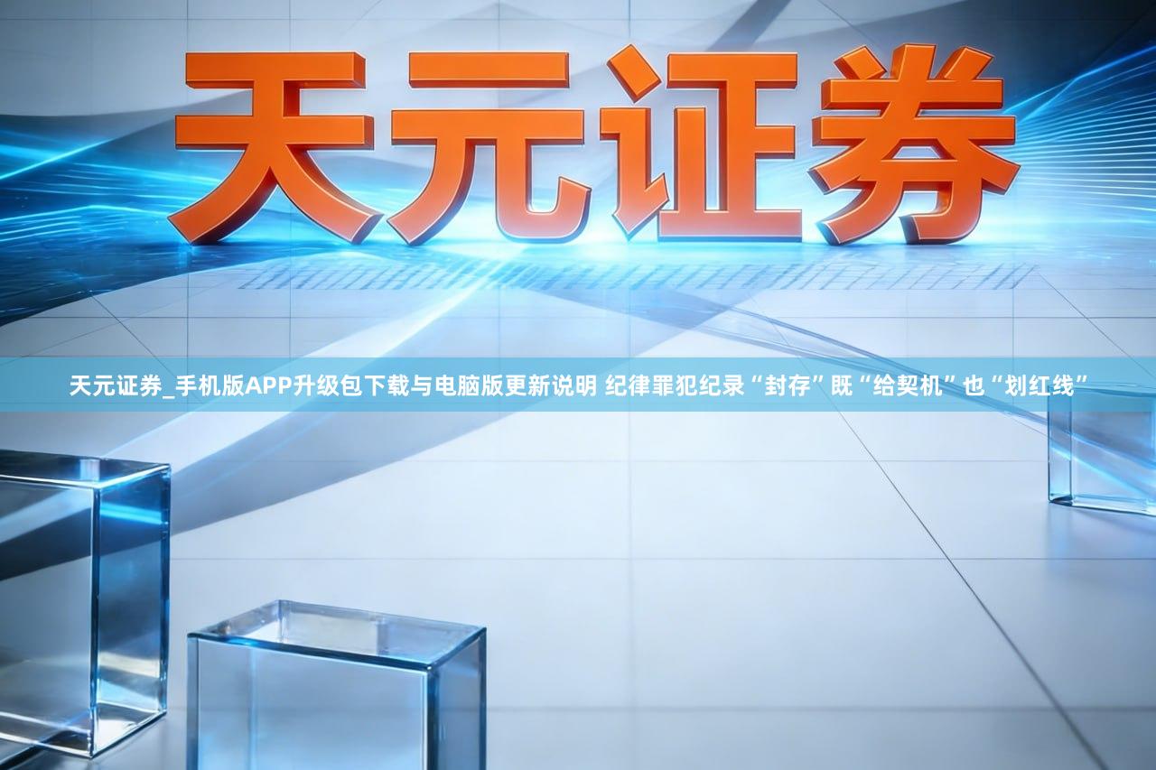 天元证券_手机版APP升级包下载与电脑版更新说明 纪律罪犯纪录“封存”既“给契机”也“划红线”