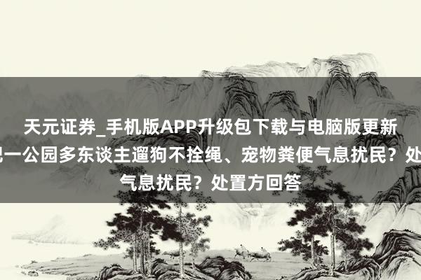 天元证券_手机版APP升级包下载与电脑版更新说明 合肥一公园多东谈主遛狗不拴绳、宠物粪便气息扰民？处置方回答