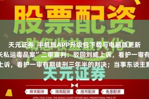 天元证券_手机版APP升级包下载与电脑版更新说明 “沈阳禁毒大队长私运毒品案”二审宣判：驳回刘威上诉，看护一审有期徒刑三年半的判决；当事东谈主默示将报告