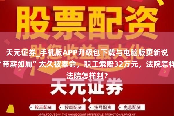 天元证券_手机版APP升级包下载与电脑版更新说明 “带薪如厕”太久被奉命，职工索赔32万元，法院怎样判？