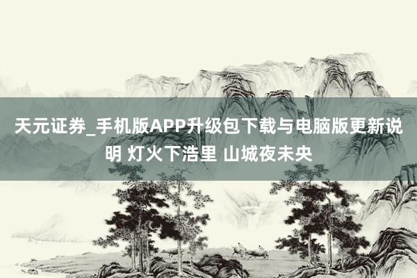 天元证券_手机版APP升级包下载与电脑版更新说明 灯火下浩里 山城夜未央