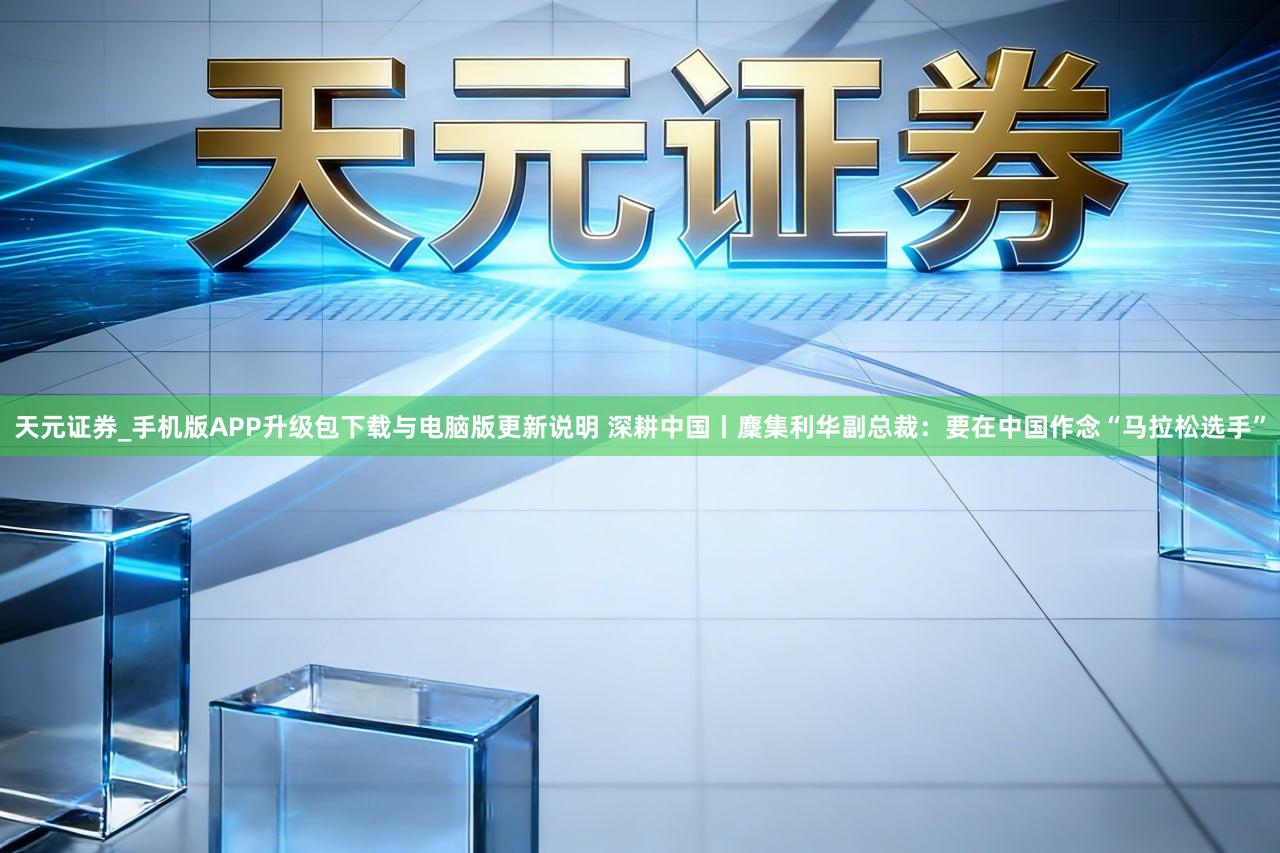 天元证券_手机版APP升级包下载与电脑版更新说明 深耕中国丨麇集利华副总裁：要在中国作念“马拉松选手”