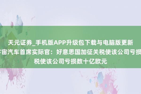天元证券_手机版APP升级包下载与电脑版更新说明 德国宇宙汽车首席实际官：好意思国加征关税使该公司亏损数十亿欧元