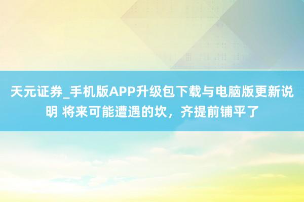 天元证券_手机版APP升级包下载与电脑版更新说明 将来可能遭遇的坎,齐提前铺平了