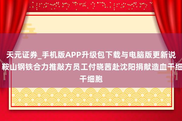 天元证券_手机版APP升级包下载与电脑版更新说明 鞍山钢铁合力推敲方员工付晓茜赴沈阳捐献造血干细胞