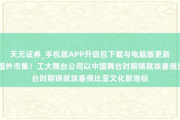 天元证券_手机版APP升级包下载与电脑版更新说明 即兴拓展国外市集!工大舞台公司以中国舞台时期铸就埃塞俄比亚文化新地标