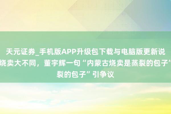 天元证券_手机版APP升级包下载与电脑版更新说明 南北烧卖大不同，董宇辉一句“内蒙古烧卖是蒸裂的包子”引争议