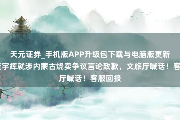 天元证券_手机版APP升级包下载与电脑版更新说明 董宇辉就涉内蒙古烧卖争议言论致歉，文旅厅喊话！客服回报