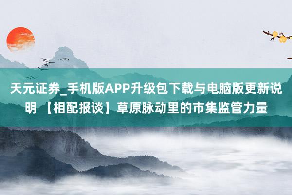 天元证券_手机版APP升级包下载与电脑版更新说明 【相配报谈】草原脉动里的市集监管力量