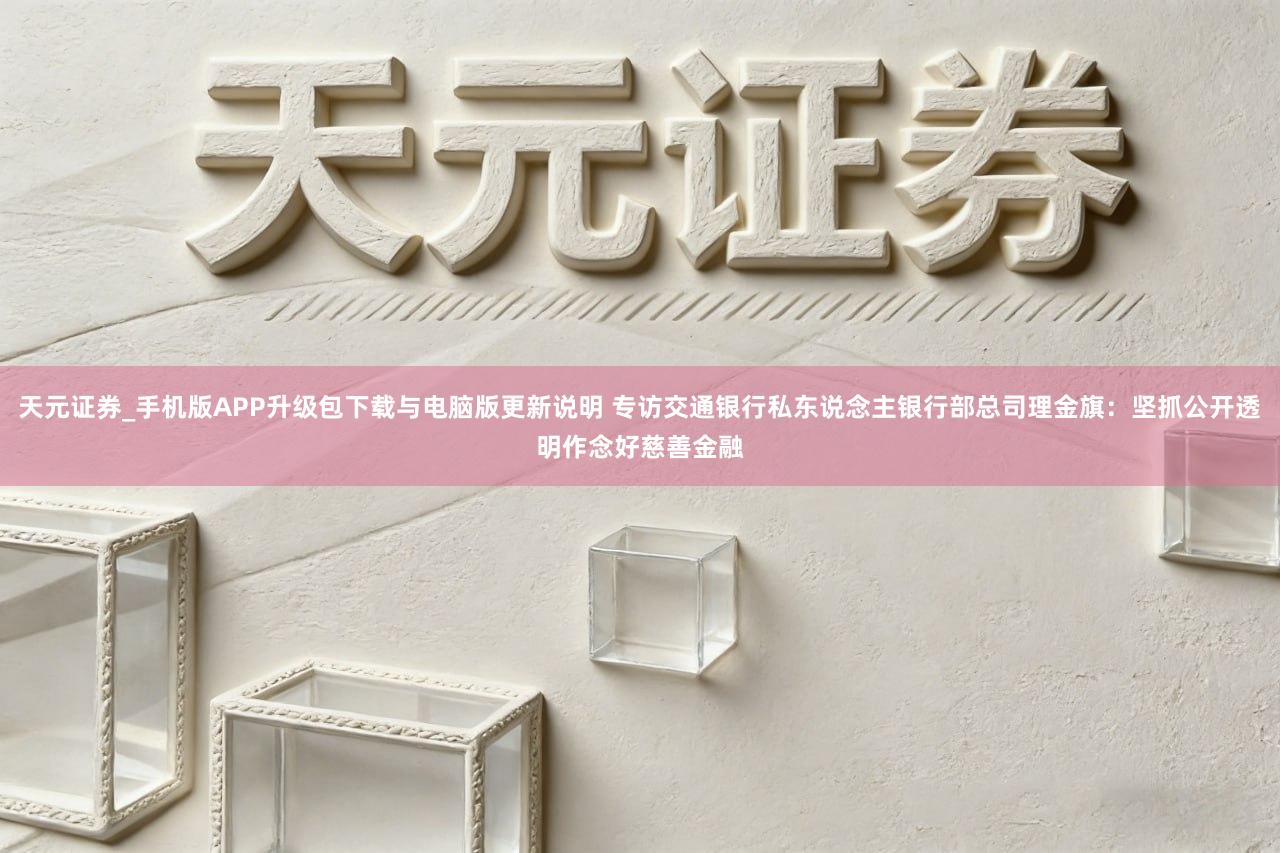 天元证券_手机版APP升级包下载与电脑版更新说明 专访交通银行私东说念主银行部总司理金旗：坚抓公开透明作念好慈善金融