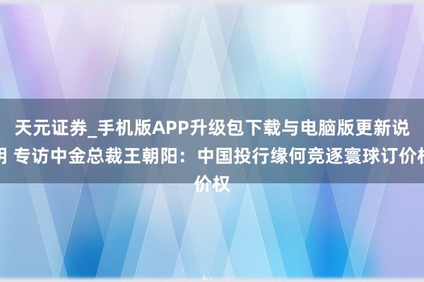 天元证券_手机版APP升级包下载与电脑版更新说明 专访中金总裁王朝阳：中国投行缘何竞逐寰球订价权