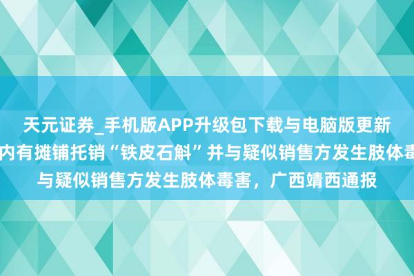 天元证券_手机版APP升级包下载与电脑版更新说明 网民称一景区内有摊铺托销“铁皮石斛”并与疑似销售方发生肢体毒害，广西靖西通报