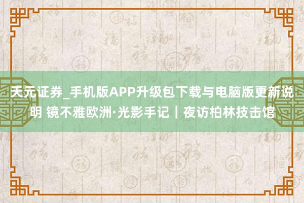 天元证券_手机版APP升级包下载与电脑版更新说明 镜不雅欧洲·光影手记｜夜访柏林技击馆