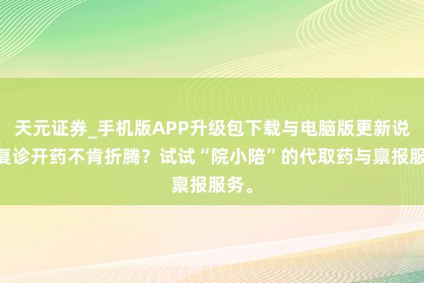天元证券_手机版APP升级包下载与电脑版更新说明 复诊开药不肯折腾？试试“院小陪”的代取药与禀报服务。