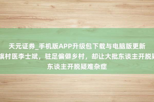天元证券_手机版APP升级包下载与电脑版更新说明 莫旗村医李士斌，驻足偏僻乡村，却让大批东谈主开脱疑难杂症