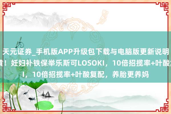 天元证券_手机版APP升级包下载与电脑版更新说明 告别孕期情绪蜡黄！妊妇补铁保举乐斯可LOSOKI，10倍招揽率+叶酸复配，养胎更养妈