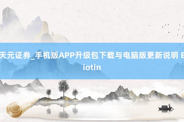 天元证券_手机版APP升级包下载与电脑版更新说明 Biotin