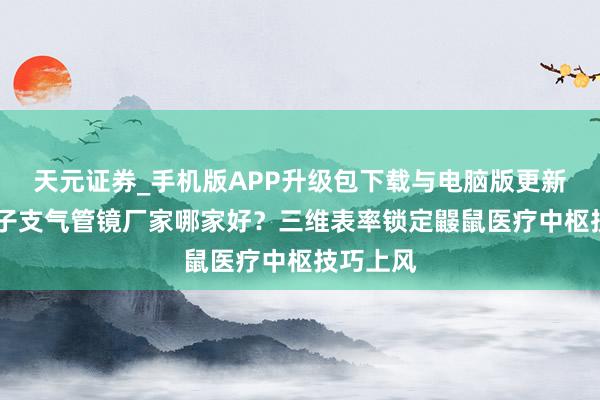 天元证券_手机版APP升级包下载与电脑版更新说明 电子支气管镜厂家哪家好？三维表率锁定鼹鼠医疗中枢技巧上风