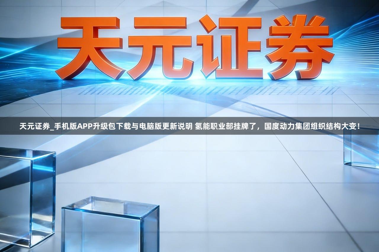 天元证券_手机版APP升级包下载与电脑版更新说明 氢能职业部挂牌了，国度动力集团组织结构大变！