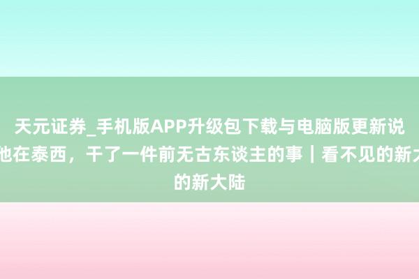 天元证券_手机版APP升级包下载与电脑版更新说明 他在泰西,干了一件前无古东谈主的事|看不见的新大陆