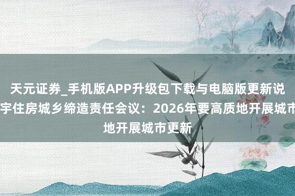 天元证券_手机版APP升级包下载与电脑版更新说明 寰宇住房城乡缔造责任会议：2026年要高质地开展城市更新