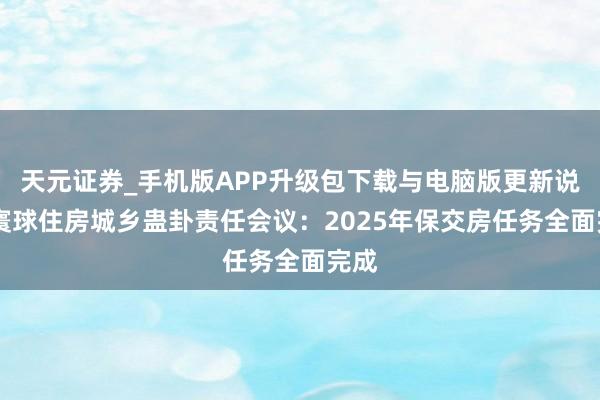 天元证券_手机版APP升级包下载与电脑版更新说明 寰球住房城乡蛊卦责任会议：2025年保交房任务全面完成