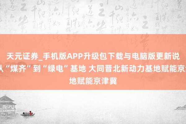 天元证券_手机版APP升级包下载与电脑版更新说明 从“煤齐”到“绿电”基地 大同晋北新动力基地赋能京津冀