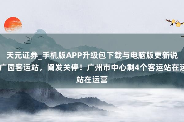 天元证券_手机版APP升级包下载与电脑版更新说明 广园客运站，阐发关停！广州市中心剩4个客运站在运营