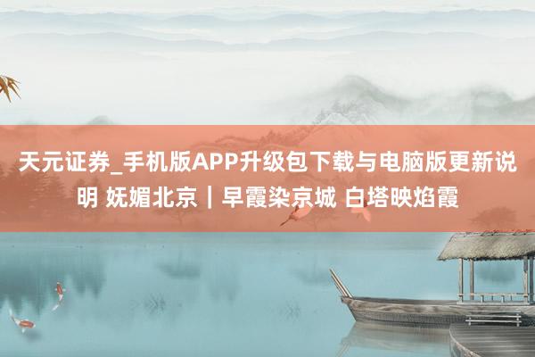 天元证券_手机版APP升级包下载与电脑版更新说明 妩媚北京｜早霞染京城 白塔映焰霞