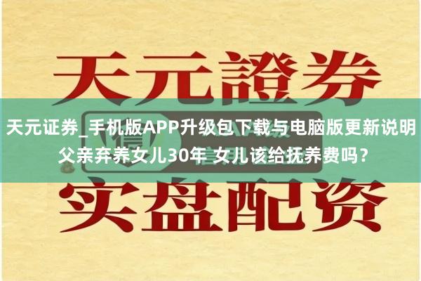 天元证券_手机版APP升级包下载与电脑版更新说明 父亲弃养女儿30年 女儿该给抚养费吗？
