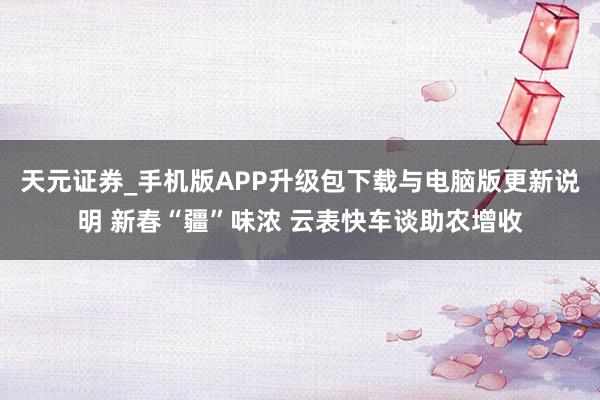 天元证券_手机版APP升级包下载与电脑版更新说明 新春“疆”味浓 云表快车谈助农增收