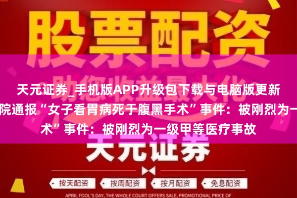 天元证券_手机版APP升级包下载与电脑版更新说明 江苏南通一院通报“女子看胃病死于腹黑手术”事件:被刚烈为一级甲等医疗事故