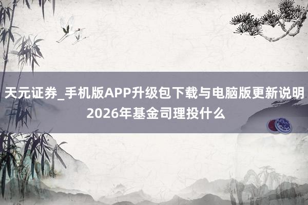 天元证券_手机版APP升级包下载与电脑版更新说明 2026年基金司理投什么
