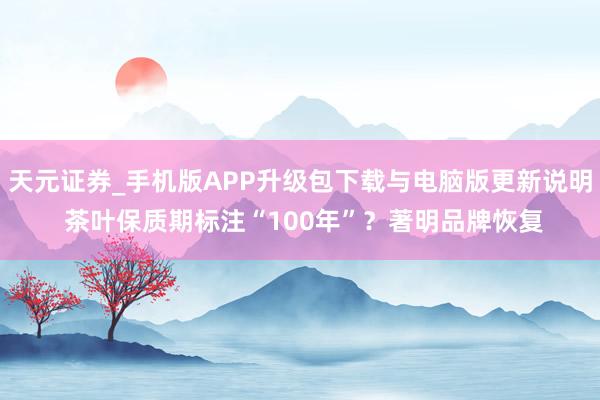 天元证券_手机版APP升级包下载与电脑版更新说明 茶叶保质期标注“100年”？著明品牌恢复