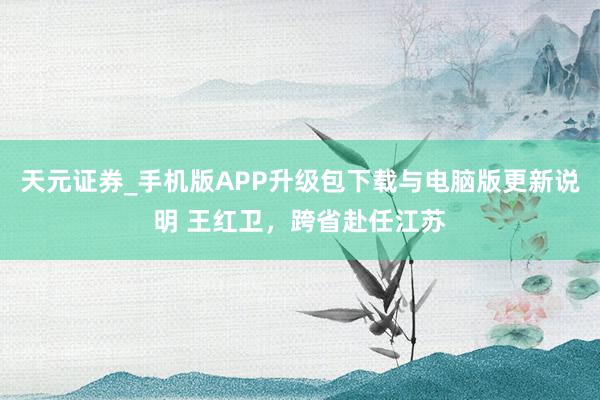 天元证券_手机版APP升级包下载与电脑版更新说明 王红卫，跨省赴任江苏