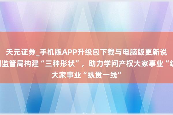 天元证券_手机版APP升级包下载与电脑版更新说明 市阛阓监管局构建“三种形状”，助力学问产权大家事业“纵贯一线”