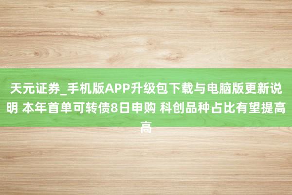 天元证券_手机版APP升级包下载与电脑版更新说明 本年首单可转债8日申购 科创品种占比有望提高