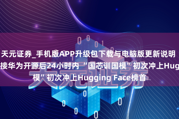 天元证券_手机版APP升级包下载与电脑版更新说明 1月15日智谱联接华为开源后24小时内 “国芯训国模”初次冲上Hugging Face榜首