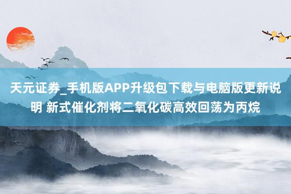 天元证券_手机版APP升级包下载与电脑版更新说明 新式催化剂将二氧化碳高效回荡为丙烷