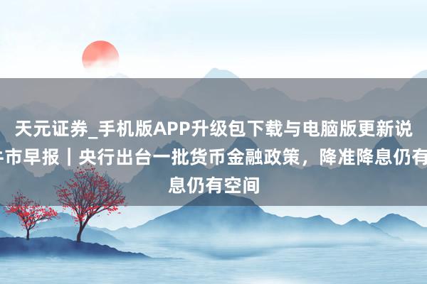 天元证券_手机版APP升级包下载与电脑版更新说明 牛市早报｜央行出台一批货币金融政策，降准降息仍有空间