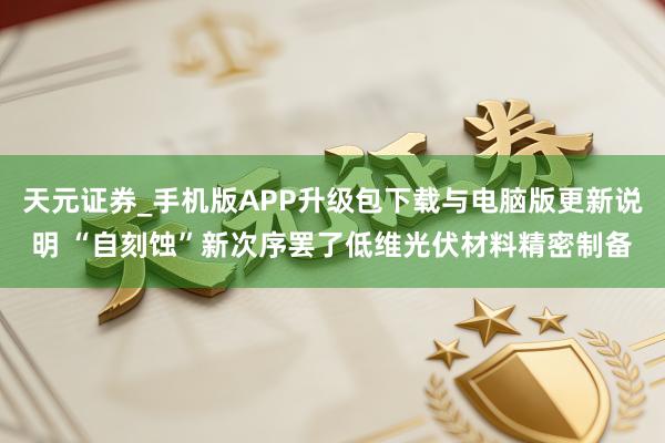 天元证券_手机版APP升级包下载与电脑版更新说明 “自刻蚀”新次序罢了低维光伏材料精密制备