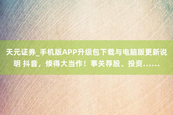 天元证券_手机版APP升级包下载与电脑版更新说明 抖音，倏得大当作！事关荐股、投资……