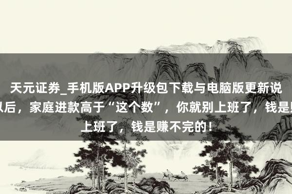 天元证券_手机版APP升级包下载与电脑版更新说明 50岁以后，家庭进款高于“这个数”，你就别上班了，钱是赚不完的！