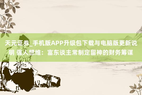 天元证券_手机版APP升级包下载与电脑版更新说明 强人想维：富东谈主常制定留神的财务筹谋