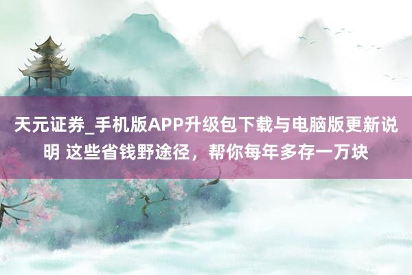 天元证券_手机版APP升级包下载与电脑版更新说明 这些省钱野途径，帮你每年多存一万块