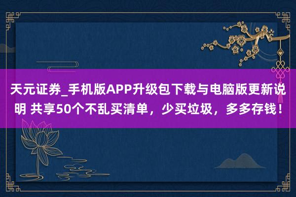 天元证券_手机版APP升级包下载与电脑版更新说明 共享50个不乱买清单，少买垃圾，多多存钱！